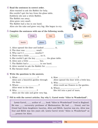 75Unit FourUnit Four
Read the sentences in correct order.
Alice wanted to ask the Rabbit for help.
She couldn’t get the key from the glass table.
Suddenly she saw a white Rabbit.
The Rabbit ran away.
Alice grew very small.
The Rabbit had a fan in one hand.
Alice ate the cake and grew very big. She began to cry.
Write the questions to the answers.
1. What ?
Alice saw a beautiful garden through
the door.
2. Where ?
Alice went to the door.
3. Why ?
Alice ate the cake and grew very big.
4. How ?
Alice opened the door with a little key.
5. Who ?
Alice could see flowers in the garden.
6. Where ?
She fell into a pool of tears.
Fill in with the correct articles. Say why L. Carrol wrote “Alice in Wonderland
„
.
Complete the sentences with one of the following words.
1. Alice opened the door and looked it.
2. The door was small.
3. Why can’t I smaller?
4. There was a little on it.
5. She couldn’t get the key the glass table.
6. Alice saw a little box.
7. The Rabbit had a in one hand.
8. Alice wanted to ask the Rabbit for .
9. She became small .
through
become from too fan again
bottle glass help
4
5
6
7
 