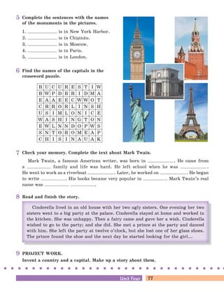 77Unit FourUnit Four
Complete the sentences with the names
of the monuments in the pictures.
1. is in New York Harbor.
2. is in Chi=in[u.
3. is in Moscow.
4. is in Paris.
5. is in London.
Find the names of the capitals in the
crossword puzzle.
B U C U R E S T I W
U S I M L O N I C E
E A A E E C W W O T
E W L N N D O P W S
B W P D B R I D M A
W A S H I N G T O N
C R R O R L I N S H
S N T O R O M E A P
C H I S I N A U A K
Check your memory. Complete the text about Mark Twain.
Mark Twain, a famous American writer, was born in . He came from
a family and life was hard. He left school when he was .
He went to work as a riverboat . Later, he worked on . He began
to write . His books became very popular in . Mark Twain’s real
name was .
PROJECT WORK.
Invent a country and a capital. Make up a story about them.
Read and finish the story.
5
6
7
8
9
 