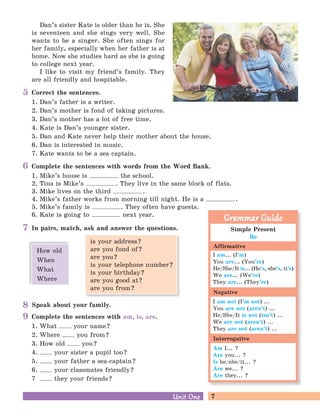 7Unit OneUnit One
9
8
5
6
7 Simple Present
Be
I am... (I’m)
You are... (You’re)
He/She/It is... (He’s, she’s, it’s)
We are... (We’re)
They are... (They’re)
I am not (I’m not) ...
You are not (aren’t) ...
He/She/It is not (isn’t) ...
We are not (aren’t) ...
They are not (aren’t) ...
Am I... ?
Are you... ?
Is he/she/it... ?
Are we... ?
Are they... ?
Grammar GuideGrammar Guide
Affirmative
Negative
Interrogative
Complete the sentences with am, is, are.
1. What your name?
2. Where you from?
3. How old you?
4. your sister a pupil too?
5. your father a sea-captain?
6. your classmates friendly?
7 they your friends?
Dan’s sister Kate is older than he is. She
is seventeen and she sings very well. She
wants to be a singer. She often sings for
her family, especially when her father is at
home. Now she studies hard as she is going
to college next year.
I like to visit my friend’s family. They
are all friendly and hospitable.
Speak about your family.
is your address?
are you fond of?
are you?
is your telephone number?
is your birthday?
are you good at?
are you from?
How old
When
What
Where
Correct the sentences.
1. Dan’s father is a writer.
2. Dan’s mother is fond of taking pictures.
3. Dan’s mother has a lot of free time.
4. Kate is Dan’s younger sister.
5. Dan and Kate never help their mother about the house.
6. Dan is interested in music.
7. Kate wants to be a sea captain.
Complete the sentences with words from the Word Bank.
1. Mike’s house is the school.
2. Tina is Mike’s . They live in the same block of flats.
3. Mike lives on the third .
4. Mike’s father works from morning till night. He is a .
5. Mike’s family is . They often have guests.
6. Kate is going to next year.
In pairs, match, ask and answer the questions.
 