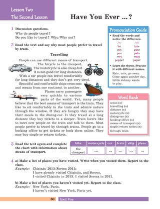 80 Unit FiveUnit Five
Read the text and say why most people prefer to travel
by train.
Travelling
People can use different means of transport.
The bicycle is the cheapest.
The motorcycle is also cheap but
it is not good for long distances.
With a car people can travel comfortably
for long distances and they don’t get very tired.
Beautiful and comfortable ships cross seas
and oceans from one continent to another.
Planes carry passengers
very quickly to various
parts of the world. Yet, many people
believe that the best means of transport is the train. They
like to sit comfortably in the train and admire nature
through the window. If they are hungry they may have
their meals in the dining-car. It they travel at a long
distance they buy tickets in a sleeper. Train lovers like
to meet new people on the train and talk to them. Most
people prefer to travel by through trains. People go to a
booking office to get tickets or book them online. They
may buy single or return tickets.
Discussion questions.
Why do people travel?
Do you like to travel? Why/Why not?
Have You Ever ...?
a) Make a list of places you have visited. Write when you visited them. Report to the
class.
Example: Chi=in[u 2013/Soroca 2011;
I have already visited Chi=in[u, and Soroca.
I visited Chi=in[u in 2013. I visited Soroca in 2011.
b) Make a list of places you haven’t visited yet. Report to the class.
Example: New York, Paris.
I haven’t visited New York, Paris yet.
Lesson TwoLesson Two
The Second LessonThe Second Lesson
Read the text again and complete
the chart with information about
means of transport.
bike car train ship planemotorcycle
the
cheapest
... ... ... ... ...
Read the words and
notice the difference.
/e/
let
get
pen
wet
pepper
/ei/
late
gate
pain
wait
paper
Learn the rhyme. Practise
it with different names.
Rain, rain, go away.
Come again another day.
Little Johnny wants
to play.
Pronunciation GuidePronunciation Guide
ocean (n)
travelling (n)
distance (n)
motorcycle (n)
dining-car (n)
booking office (n)
means of transport (n)
single/return ticket (n)
through train
Word BankWord Bank
1
2
3
4
 