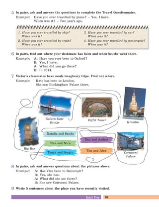 81Unit FiveUnit Five
In pairs, find out where your deskmate has been and when he/she went there.
Example: A: Have you ever been to Oxford?
B: Yes, I have.
A: When did you go there?
B: In 2014.
In pairs, ask and answer questions about the pictures above.
Example: A: Has Vica been to Bucure=ti?
B: Yes, she has.
A: What did she see there?
B: She saw Cotroceni Palace.
Write 5 sentences about the place you have recently visited.
Victor’s classmates have made imaginary trips. Find out where.
Example: Kate has been to London.
She saw Buckingham Palace there.
Big Ben
Golden Gate
Bridge
Eiffel Tower
Kremlin
Cotroceni
Palace
Tanya and Sergiu
Vica and Nicu
Natalia and Sandu
Dan and Andrei
Tim and Alex
In pairs, ask and answer the questions to complete the Travel Questionnaire.
Example: Have you ever travelled by plane? – Yes, I have.
When was it? – Two years ago.
1. Have you ever travelled by ship?
When was it?
2. Have you ever travelled by train?
When was it?
3. Have you ever travelled by car?
When was it?
4. Have you ever travelled by motorcycle?
When was it?
5
6
7
8
9
 