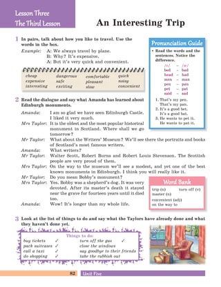 82 Unit FiveUnit Five
Read the dialogue and say what Amanda has learned about
Edinburgh monuments.
Amanda: I am so glad we have seen Edinburgh Castle.
I liked it very much.
Mrs Taylor: It is the oldest and the most popular historical
monument in Scotland. Where shall we go
tomorrow?
Mr Taylor: What about the Writers’ Museum? We’ll see there the portraits and books
of Scotland’s most famous writers.
Amanda: What writers?
Mr Taylor: Walter Scott, Robert Burns and Robert Louis Stevenson. The Scottish
people are very proud of them.
Mrs Taylor: On the way to the museum we’ll see a modest, and yet one of the best
known monuments in Edinburgh. I think you will really like it.
Mr Taylor: Do you mean Bobby’s monument?
Mrs Taylor: Yes. Bobby was a shepherd’s dog. It was very
devoted. After its master’s death it stayed
near the grave for fourteen years until it died
too.
Amanda: Wow! It’s longer than my whole life.
An Interesting Trip
Lesson ThreeLesson Three
The Third LessonThe Third Lesson
Read the words and the
sentences. Notice the
difference.
/e/ – /I/
bed – bad
head – had
men – man
pen – pan
pet – pat
said – sad
1. That’s my pen.
That’s my pan.
2. It’s a good bet.
It’s a good bat.
3. He wants to pet it.
He wants to pat it.
Pronunciation GuidePronunciation Guide
trip (n) turn off (v)
master (n)
convenient (adj)
on the way to
Word BankWord Bank
In pairs, talk about how you like to travel. Use the
words in the box.
Example: A: We always travel by plane.
B: Why? It’s expensive.
A: But it’s very quick and convenient.
cheap
expensive
interesting
dangerous
safe
exciting
comfortable
pleasant
slow
quick
noisy
convenient
Look at the list of things to do and say what the Taylors have already done and what
they haven’t done yet.
buy tickets
pack suitcases
call a taxi
do shopping
turn off the gas
close the windows
say goodbye to their friends
take the rubbish out
Things to do:
1
2
3
 