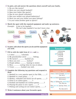 85Unit FiveUnit Five
In pairs, ask and answer the questions about yourself and your family.
1. Do you like tennis?
2. Have you ever played football?
3. Does your father like sports?
4. Has he ever played volleyball?
5. Has your mother ever played badminton?
6. Have you and your father ever gone fishing?
7. Is your sister/brother good at sports?
Complete the following tag questions and respond to
them.
1. Baseball is a very popular sport in the USA, ?
2. Baseball is a team game, ?
3. Hockey, volleyball and tennis are all sports, ?
4. Chess is an indoor game, ?
5. Football and baseball are outdoor games, ?
6. Playing the piano is not a sport, ?
7. Fishing and cycling are not indoor sports, ?
In pairs, talk about the sports you do and the equipment
you need.
Fill in with the right form of play and go.
1. I often volleyball.
2. My grandmother never fishing.
3. We haven’t baseball yet.
4. Have you ever hockey?
5. People seldom boating in winter.
6. Dinu cycling when he was at school.
7. Victor football very well.
Victor is fond of football, isn’t he?
Yes, he is.
He is not fond of gymnastics, is he?
No, he isn’t.
They are fishing now, aren’t they?
Yes, they are.
They are not playing chess, are
they?
No, they aren’t.
Grammar GuideGrammar Guide
Remember!Remember!
go
swimming
fishing
boating
cycling
play
football
baseball
tennis
hockey
Match the sport with the reguired equipment and make up sentences.
Example: A bat is for baseball.
We can’t play baseball if we don’t have a bat.
bikebat boxing gloves
puck
ball
racket
skates
football
cycling
tennis hockey
skating boxing
baseball
5
4
6
7
8
Write 5 sentences about your favourite sport.9
 