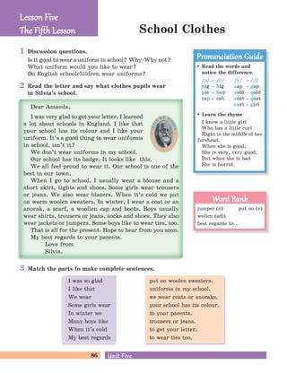 86 Unit FiveUnit Five
School Clothes
Discussion questions.
Is it good to wear a uniform in school? Why/Why not?
What uniform would you like to wear?
Do English schoolchildren wear uniforms?
Match the parts to make complete sentences.
Read the letter and say what clothes pupils wear
in Silvia’s school.
Lesson FiveLesson Five
The Fiﬅh LessonThe Fiﬅh Lesson
Read the words and
notice the difference.
/p/ – /b/
pig – big
pie – buy
cap – cab
/k/ – /g/
cap – gap
cold – gold
coat – goat
curl – girl
Learn the rhyme
I know a little girl
Who has a little curl
Right in the middle of her
forehead.
When she is good,
She is very, very good.
But when she is bad
She is horrid.
Pronunciation GuidePronunciation Guide
jumper (n) put on (v)
wollen (adj)
best regards to...
Word BankWord Bank
1
2
3
put on woolen sweaters.
uniforms in my school.
we wear coats or anoraks.
your school has its colour.
to your parents.
trousers or jeans.
to get your letter.
to wear ties too.
I was so glad
I like that
We wear
Some girls wear
In winter we
Many boys like
When it’s cold
My best regards
 