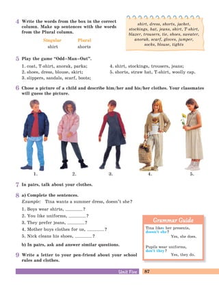 87Unit FiveUnit Five
Play the game “Odd–Man–Out
„
.
1. coat, T-shirt, anorak, parka; 4. shirt, stockings, trousers, jeans;
2. shoes, dress, blouse, skirt; 5. shorts, straw hat, T-shirt, woolly cap.
3. slippers, sandals, scarf, boots;
a) Complete the sentences.
Example: Tina wants a summer dress, doesn’t she?
1. Boys wear shirts, ?
2. You like uniforms, ?
3. They prefer jeans, ?
4. Mother buys clothes for us, ?
5. Nick cleans his shoes, ?
b) In pairs, ask and answer similar questions.
Write a letter to your pen-friend about your school
rules and clothes.
In pairs, talk about your clothes.
Chose a picture of a child and describe him/her and his/her clothes. Your classmates
will guess the picture.
2. 3. 4. 5.1.
Write the words from the box in the correct
column. Make up sentences with the words
from the Plural column.
Singular
shirt
Plural
shorts
shirt, dress, shorts, jacket,
stockings, hat, jeans, skirt, T-shirt,
blazer, trousers, tie, shoes, sweater,
anorak, scarf, gloves, jumper,
socks, blouse, tights
Tina likes her presents,
doesn’t she?
Yes, she does.
Pupils wear uniforms,
don’t they?
Yes, they do.
Grammar GuideGrammar Guide
5
4
6
7
8
9
 