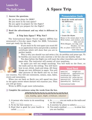 88 Unit FiveUnit Five
A Space Trip
Answer the questions.
Do you have plans for 2026?
Do you want to fly into space?
Do you agree to prepare for the flight?
How should you prepare for the flight?
Complete the sentences using the words from the box.
1. A person who wants to do something
is a .
2. To be the best means to .
3. Food that is good for your health is
called .
4. In you can walk on the walls and
on the ceiling.
5. A journey by plane is called a .
6. You need a medical to show that
you are healthy.
Read the advertisment and say what is different in
space.
A Trip Into Space? Why Not?
The International Space Travel Agency (ISTA) has
announced a five-day space flight for 2026. Volunteers
must get ready for the trip.
If you want to fly into space you must fill
in an application form and provide a medical
certificate which will show that you are in
perfect health.
This is why you should run and swim a lot, do aerobics and press-ups. To
be healthy you must not only exercise a lot but also eat healthy food.
Ten days before the flight you will meet the other travellers and visit the
space ship. The instructor will answer all your questions.
In space you will not weigh anything. You will walk on the floor, on
the walls and on the ceiling. You will learn
how to eat, drink, wash and sleep. All these
things are very different in space. You will
take pictures of the Earth and try to find
our country. You will see continents, oceans, seas, lakes,
rivers and mountains.
When you are back on Earth you will spend two days
in the space centre where doctors will examine you. Then
you will go home.
Write to ISTA to get more information.
Lesson SixLesson Six
The Six h LessonThe Six h Lesson
Read the words and notice
the difference.
/t/ – /C/
ten – then
/d/ – /C/
day – they
/t/ – /J/
tin – thin
tick – thick
tree – three
tent – tenth
Learn the rhyme
Home is the nicest place to be
With father, and mother, and
baby and me.
With Skipper, our dog, and
Smokey, our cat.
Oh, no place could ever be
nicer than that.
Pronunciation GuidePronunciation Guide
space (n) weight (n)
aerobics (n) application (n)
certificate (n) flight (n)
instructor (n) press-ups (n)
spacesuit (n) volunteer (n)
spaceship (n) Earth (n)
international (adj)
Word BankWord Bank
win, healthy, space, flight, certificate, volunteer
1
2
3
 