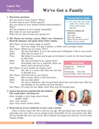 8 Unit OneUnit One
We’ve Got a Family
Vicky Irene Sandy
Discussion questions.
Are you fond of your family? Why?
In what ways is your family special?
Are you proud of your mother/father/sister/brother?
Why?
Are the members of your family hospitable?
How often do you have guests?
What do you like to treat your guests to?
The Flynns are having a guest, Mike’s new classmate.
Read the dialogue and speak about Tina’s family.
Look at the pictures and describe the children.
The words below will help you.
Hair: straight, curly; long, short; blond,
golden, dark;
Face: oval, round;
Eyes: blue, hazel, brown, black.
Mrs Flynn: Is your family large or small?
Tina: Not very large. I’ve got a mother, a father and a younger sister.
Mrs Flynn: Where are you from, Tina?
Tina: We are from Bath. It is in the south-west of England. I like it very much.
Mike: Why did you leave it?
Tina: My father is an actor and he got an invitation to work for the local theatre
in this town.
Mike: Oh, how exciting! Is he a good actor?
Tina: Everybody says he is talented. Both my
sister and I are proud of him.
Mrs Flynn: Is your mother an actress, too?
Tina: No, she is a nurse. She likes her job and
is devoted to it.
Mrs Flynn: And how old is your sister?
Tina: She is seven. She’s in the first form.
Mike: Do you look alike?
Tina: No, she is different. She has got dark short hair and hazel eyes. She has
got dimples in her cheeks and nice freckles.
Mrs Flynn: It’s time for tea. Mike, show Tina into the dining-room.
Lesson TwoLesson Two
The Second LessonThe Second Lesson
2
3
4
1
/w/ we, well, will, way, word,
work, why, where, what,
when, sweet, swim,
between.
Practise reading the
sentences.
Very well.
This way, please.
What do you want to do?
Where do you work?
Pronunciation GuidePronunciation Guide
dimple (n) cheek (n)
freckle (n)
blond (adj) look alike
devoted (adj) show smb (into)
Word BankWord Bank
Read and say if you would like to have such a friend.
John is twelve years old. He is tall for his age. He has blond hair and brown eyes,
and looks very nice. He is not as strong as his friend Bill, but he runs faster than Bill.
All his friends like him very much. He is helpful and happy and cheerful, but he often
forgets things.
 
