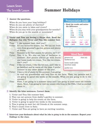 90 Unit FiveUnit Five
Summer Holidays
Answer the questions.
When do you have your long holidays?
When do you eat plenty of cherries?
When do you swim in lakes and rivers?
When do you stay with your grandparents for months?
When do you go to the seaside or mountains?
Victor and Tina are having a Skype chat. Read the
dialogue. Say why Victor and Tina like summer best.
Tina: I like summer best. And you?
Victor: It’s my favourite season, too. We can eat fresh
corn from grandad’s garden, greens and plenty
of fruits.
Tina: Summer is the best season for picnics, isn’t it?
Victor: Yes, it is. We also eat lots of barbecue in
summer. And picnics always go with fruits
and home-made ice-cream. You like ice-cream,
don’t you?
Tina: I like ice-cream, I like the hot sun, and I like to
go barefoot and be warm all the time. I prefer
summer to any other season of the year.
Victor: I have a lot of plans for the summer. I am going
to visit my grandfather and help him on the farm. Then, my parents and I
are going to spend two weeks at the seaside. What are you going to do in the
summer?
Tina: First, I am going to a summer camp and I am going to meet some old friends
there. Next, I am going to visit my cousin who lives in the USA. I feel so excited
about it.
Identify the false sentences. Correct them.
1. Victor and Tina like summer best.
2. They can eat quinces from daddy’s garden in summer.
3. Victor is going to help his cousin on the farm.
4. Victor is going to spend two weeks in the mountains.
5. Tina is going to meet her old friends at the summer camp.
6. Tina’s cousin lives in Italy.
7. Victor and Tina are going to have an exciting vacation.
Interview your deskmate about what he/she is going to do in the summer. Report your
findings to the class.
Lesson SevenLesson Seven
The Seventh LessonThe Seventh Lesson
Read the words and notice
the difference.
/s/ – /J/
sin – thin
sick – thick
sing – thing
mouse – mouth
/ei/ – /eB/
stays – stairs
pay – pair
/PB/ – /eB/
ear – air
hear – hair
Pronunciation GuidePronunciation Guide
greens (n) chat (n)
barbecue (n)
home-made (adj)
barefoot (adj)
prefer (v)
Word BankWord Bank
1
2
3
4
 