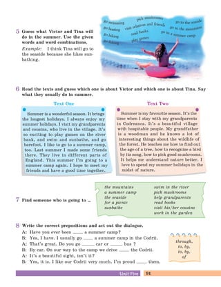 91Unit FiveUnit Five
Guess what Victor and Tina will
do in the summer. Use the given
words and word combinations.
Example: I think Tina will go to
the seaside because she likes sun-
bathing.
Find someone who is going to …
Write the correct prepositions and act out the dialogue.
A: Have you ever been a summer camp?
B: Yes, I have. I usually go a summer camp in the Codrii.
A: That’s great. Do you go car or bus ?
B: By car. On our way to the camp we drive the Codrii.
A: It’s a beautiful sight, isn’t it?
B: Yes, it is. I like our Codrii very much. I’m proud them.
Read the texts and guess which one is about Victor and which one is about Tina. Say
what they usually do in summer.
Text One Text Two
Summer is a wonderful season. It brings
the longest holidays. I always enjoy my
summer holidays. I visit my grandparents
and cousins, who live in the village. It’s
so exciting to play games on the river
bank, and swim and sunbathe, and go
barefoot. I like to go to a summer camp,
too. Last summer I made some friends
there. They live in different parts of
England. This summer I’m going to a
summer camp again. I hope to meet my
friends and have a good time together.
Summer is my favourite season. It’s the
time when I stay with my grandparents
in Codreanca. It’s a beautiful village
with hospitable people. My grandfather
is a woodman and he knows a lot of
interesting things about the wildlife of
the forest. He teaches me how to find out
the age of a tree, how to recognize a bird
by its song, how to pick good mushrooms.
It helps me understand nature better. I
love to spend my summer holidays in the
midst of nature.
through,
to, by,
to, by,
of
5
6
7
8
the mountains
a summer camp
the seaside
for a picnic
sunbathe
swim in the river
pick mushrooms
help grandparents
read books
visit his/her cousins
work in the garden
 