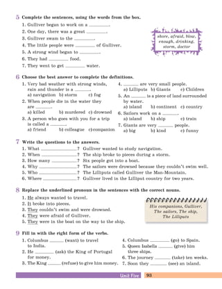 93Unit FiveUnit Five
Write the questions to the answers.
1. What ? Gulliver wanted to study navigation.
2. When ? The ship broke to pieces during a storm.
3. How many ? Six people got into a boat.
4. Why ? The sailors were drowned because they couldn’t swim well.
5. Who ? The Lilliputs called Gulliver the Man-Mountain.
6. Where ? Gulliver lived in the Lilliput country for two years.
Fill in with the right form of the verbs.
1. Columbus (want) to travel
to India.
2. He (ask) the King of Portugal
for money.
3. The King (refuse) to give him money.
4. Columbus (go) to Spain.
5. Queen Isabella (give) him
three ships.
6. The journey (take) ten weeks.
7. Soon they (see) an island.
Complete the sentences, using the words from the box.
1. Gulliver began to work on a .
2. One day, there was a great .
3. Gulliver swam to the .
4. The little people were of Gulliver.
5. A strong wind began to .
6. They had food.
7. They went to get water.
shore, afraid, blow,
enough, drinking,
storm, doctor
Replace the underlined pronoun in the sentences with the correct nouns.
1. He always wanted to travel.
2. It broke into pieces.
3. They couldn’t swim and were drowned.
4. They were afraid of Gulliver.
5. They were in the boat on the way to the ship.
His companions, Gulliver,
The sailors, The ship,
The Lilliputs
Choose the best answer to complete the definitions.
1. Very bad weather with strong winds,
rain and thunder is a .
a) navigation b) storm c) fog
2. When people die in the water they
are .
a) killed b) murdered c) drowned
3. A person who goes with you for a trip
is called a .
a) friend b) colleague c) companion
4. are very small people.
a) Lilliputs b) Giants c) Children
5. An is a piece of land surrounded
by water.
a) island b) continent c) country
6. Sailors work on a .
a) island b) ship c) train
7. Giants are very people.
a) big b) kind c) funny
5
6
7
8
9
 