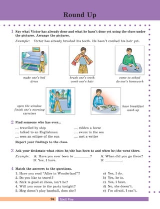 94 Unit FiveUnit Five
Round Up
have breakfast
wash up
Say what Victor has already done and what he hasn’t done yet using the clues under
the pictures. Arrange the pictures.
Example: Victor has already brushed his teeth. He hasn’t combed his hair yet.
make one’s bed
dress
brush one’s teeth
comb one’s hair
come to school
do one’s homework
open the window
finish one’s morning
exercises
1
Find someone who has ever...
... travelled by ship ... ridden a horse
... talked to an Englishman ... swum in the sea
... seen an eclipse of the sun ... met a writer
Report your findings to the class.
2
Ask your deskmate what cities he/she has been to and when he/she went there.
Example: A: Have you ever been to ? A: When did you go there?
B: Yes, I have. B: .
3
Match the answers to the questions.
1. Have you read “Alice in Wonderland
„
?
2. Do you like to travel?
3. Nick is good at chess, isn’t he?
4. Will you come to the party tonight?
5. Meg doesn’t play baseball, does she?
a) Yes, I do.
b) Yes, he is.
c) Yes, I have.
d) No, she doesn’t.
e) I’m afraid, I can’t.
4
 