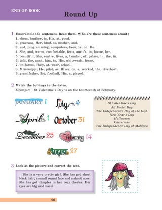 96
1 4
1
2525
3131
1414
2727
Unscramble the sentences. Read them. Who are these sentences about?
1. chess, brother, is, His, at, good.
2. generous, Her, kind, is, mother, and.
3. and, programming, computers, keen, is, on, He.
4. She, and, warm, comfortable, feels, aunt’s, in, house, her.
5. beautiful, She, centre, lives, a, London, of, palace, in, the, in.
6. told, the, aunt, him, to, His, whitewash, fence.
7. uniforms, They, at, wear, school.
8. Mississippi, He, pilot, as, River, on, a, worked, the, riverboat.
9. grandfather, lot, football, His, a, played.
St Valentine’s Day
All Fools’ Day
The Independence Day of the USA
New Year’s Day
Halloween
Christmas
The Independence Day of Moldova
Match the holidays to the dates.
Example: St Valentine’s Day is on the fourteenth of February.
Look at the picture and correct the text.
END-OF-BOOK
Round Up
1
2
3
 