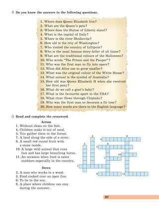 97
Read and complete the crossword.
Across
1. Without shoes on the feet.
4. Children make it out of sand.
5. You gather them in the forest.
7. A land along the side of a river.
8. A small red round fruit with
a stone inside.
10. A large wild animal that runs
fast and has large branching horns.
11. An occasion when food is eaten
outdoors especially in the country.
Down
2. A man who works in a wood.
3. Food cooked over an open fire.
6. To lie in the sun.
9. A place where children can stay
during the summer.
Do you know the answers to the following questions.
1
4
5
10
11
7
8
2
3 9
6
1. Where does Queen Elizabeth live?
2. What are the Queen’s pets?
3. Where does the Statue of Liberty stand?
4. What is the capital of Italy?
5. Where is the river D]mbovia?
6. How old is the city of Washington?
7. Who visited the country of Lilliputs?
8. Who is the most famous story-teller of all times?
9. What are the traditional colours of the Halloween?
10. Who wrote “The Prince and the Pauper
„
?
11. Who was the first man to fly into space?
12. What did Alice use to grow smaller?
13. What was the original colour of the White House?
14. What animal is the symbol of Australia?
15. How old was Queen Elizabeth II when she received
her first pony?
16. What do we call a goat’s baby?
17. What is the favourite sport in the USA?
18. What river flows through Chi=in[u?
19. Who was the first man to decorate a fir tree?
20. How many words are there in the English language?
4
5
 