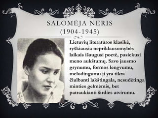 SALOMĖJA NĖRIS
   (1904-1945)
    Lietuvių literatūros klasikė,
    ryškiausia nepriklausomybės
    laikais išaugusi poetė, pasiekusi
    meno aukštumų. Savo jausmo
    grynumu, formos lengvumu,
    melodingumu ji yra tikra
    čiulbanti lakštingala, nesudėtinga
    minties gelmėmis, bet
    patraukianti širdies atvirumu.
 