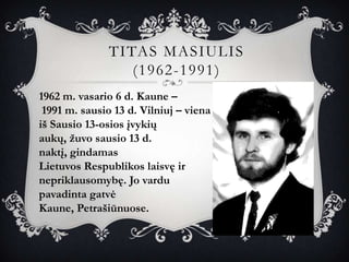 TITAS MASIULIS
                  (1962-1991)
1962 m. vasario 6 d. Kaune –
 1991 m. sausio 13 d. Vilniuj – viena
iš Sausio 13-osios įvykių
aukų, žuvo sausio 13 d.
naktį, gindamas
Lietuvos Respublikos laisvę ir
nepriklausomybę. Jo vardu
pavadinta gatvė
Kaune, Petrašiūnuose.
 