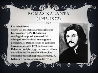 ROMAS KALANTA
                (1953-1972)
Lietuvių laisvės
kovotojas, disidentas, susideginęs už
Lietuvos laisvę. Po R.Kalantos
susideginimo prasidėjo masiniai
mitingai, susirėmimai su saugumo
pareigūnais. Demonstracijos galutinai
buvo numalšintos 1972 m. Drastiškas
Kalantos poelgis pagyvino antitarybines
nuotaikas krašte, suteikė vilties, kad
įmanoma pasiekti nepriklausomybę. R.
Kalanta virto nacionaliniu didvyriu.
 