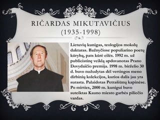 RIČARDAS MIKUTAVIČIUS
      (1935-1998)
        Lietuvių kunigas, teologijos mokslų
        daktaras. Bažnyčiose populiarino poetų
        kūrybą, pats kūrė eilės. 1992 m. už
        publicistinę veiklą apdovanotas Prano
        Dovydaičio premija. 1998 m. birželio 30
        d. buvo nužudytas dėl vertingos meno
        dirbinių kolekcijos, kurios dalis jau yra
        surasta. Palaidotas Petrašiūnų kapinėse.
        Po mirties, 2000 m. kunigui buvo
        suteiktas Kauno miesto garbės piliečio
        vardas.
 