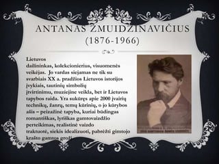ANTANAS ŽMUIDZINAVIČIUS
           (1876-1966)
Lietuvos
dailininkas, kolekcionierius, visuomenės
veikėjas. Jo vardas siejamas ne tik su
svarbiais XX a. pradžios Lietuvos istorijos
įvykiais, tautinių simbolių
įtvirtinimu, muziejine veikla, bet ir Lietuvos
tapybos raida. Yra sukūręs apie 2000 įvairių
technikų, žanrų, temų kūrinių, o jo kūrybos
ašis – peizažinė tapyba, kuriai būdingas
romantiškas, lyriškas gamtovaizdžio
perteikimas, realistinė vaizdo
traktuotė, siekis idealizuoti, pabrėžti gimtojo
krašto gamtos grožį.
 