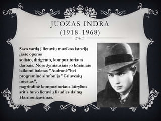 JUOZAS INDRA
                  (1918-1968)

Savo vardą į lietuvių muzikos istoriją
įrašė operos
solisto, dirigento, kompozitoriaus
darbais. Nors žymiausiais jo kūriniais
laikomi baletas "Audronė"bei
programinė simfonija "Griuvėsių
miestas",
pagrindinė kompozitoriaus kūrybos
sritis buvo lietuvių liaudies dainų
Harmonizavimas.
 