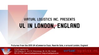 VIRTUAL LOGISTICS INC. PRESENTS
VL IN LONDON, ENGLAND
Pictures from the 2015 UK eCommerce Expo, Awards Gala, & around London, England
Virtual Logistics Inc.
3190 Ridgeway Dr., Unit 35 | Mississauga, ON, L5L 5S8, Canada
905-814-1790 | www.virtuallogistics.ca | blog.virtuallogistics.ca
 
