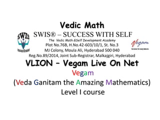 Vedic Math
SWIS® – SUCCESS WITH SELF
The Vedic Math &Self Development Academy
Plot No.76B, H.No.42-603/10/1, St. No.3
MJ Colony, Moula Ali, Hyderabad 500 040
Reg.No.89/2014, Joint Sub-Registrar, Malkajgiri, Hyderabad
VLION – Vegam Live On Net
Vegam
(Veda Ganitam the Amazing Mathematics)
Level I course
 