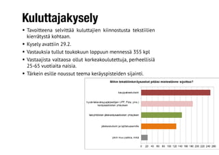 Kuluttajakysely
•	Tavoitteena selvittää kuluttajien kiinnostusta tekstiilien
kierrätystä kohtaan.
•	Kysely avattiin 29.2.
•	Vastauksia tullut toukokuun loppuun mennessä 355 kpl
•	Vastaajista valtaosa ollut korkeakoulutettuja, perheellisiä
25-65 vuotiaita naisia.
•	Tärkein esille noussut teema keräyspisteiden sijainti.
 