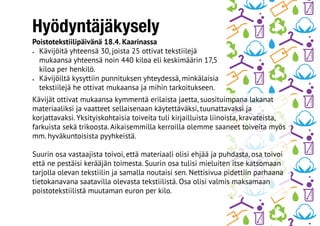 Hyödyntäjäkysely
Poistotekstiilipäivänä 18.4. Kaarinassa
•	 Kävijöitä yhteensä 30, joista 25 ottivat tekstiilejä
mukaansa yhteensä noin 440 kiloa eli keskimäärin 17,5
kiloa per henkilö.
•	 Kävijöiltä kysyttiin punnituksen yhteydessä, minkälaisia
tekstiilejä he ottivat mukaansa ja mihin tarkoitukseen.
Kävijät ottivat mukaansa kymmentä erilaista jaetta, suosituimpana lakanat
materiaaliksi ja vaatteet sellaisenaan käytettäväksi, tuunattavaksi ja
korjattavaksi. Yksityiskohtaisia toiveita tuli kirjailluista liinoista, kravateista,
farkuista sekä trikoosta. Aikaisemmilla kerroilla olemme saaneet toiveita myös
mm. hyväkuntoisista pyyhkeistä.
Suurin osa vastaajista toivoi, että materiaali olisi ehjää ja puhdasta, osa toivoi
että ne pestäisi kerääjän toimesta. Suurin osa tulisi mieluiten itse katsomaan
tarjolla olevan tekstiilin ja samalla noutaisi sen. Nettisivua pidettiin parhaana
tietokanavana saatavilla olevasta tekstiilistä. Osa olisi valmis maksamaan
poistotekstiilistä muutaman euron per kilo.
 