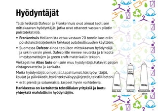 Hyödyntäjät
Tällä hetkellä Dafecor ja Frankenhuis ovat ainoat teollisen
mittakaavan hyödyntäjät, jotka ovat ottaneet vastaan pilotin
poistotekstiiliä.
•	Frankenhuis Hollannista ottaa vastaan 20 tonnin koe-erän
poistotekstiiliä(etenkin farkkua) autoteollisuuden käyttöön.
•	Suomessa Dafecor ainoa teollisen mittakaavan hyödyntäjä
ja sekin varsin pieni. Dafecorille menee neuletta ja trikoota
imeytysmattojen ja green craft-materiaalin tekoon.
Vintageliike Alles Gute on isoin muu hyödyntäjä, hakevat paljon
vintagevaatteita ja kankaita.
Muita hyödyntäjiä: ompelijat, tapahtumat, käsityöyrittäjät,
koulut ja päiväkodit, hyväntekeväisyysjärjestöt, tekstiilibetoni
•	erät pieniä ja satunnaisia, tarpeet hyvin vaihtelevia.
Hankkeessa on kartoitettu tekstiilialan yrityksiä ja luotu
yhteyksiä mahdollisiin hyödyntäjiin.
 