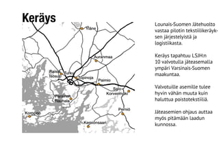 Keräys Lounais-Suomen Jätehuolto
vastaa pilotin tekstiilikeräyk-
sen järjestelyistä ja
logistiikasta.
Keräys tapahtuu LSJH:n
10 valvotulla jäteasemalla
ympäri Varsinais-Suomen
maakuntaa.
Valvotuille asemille tulee
hyvin vähän muuta kuin
haluttua poistotekstiiliä.
Jäteasemien ohjaus auttaa
myös pitämään laadun
kunnossa.
 