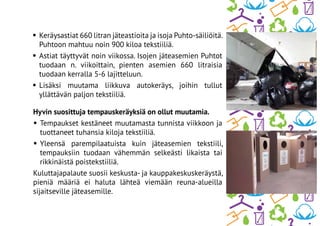Hyvin suosittuja tempauskeräyksiä on ollut muutamia.
•	Tempaukset kestäneet muutamasta tunnista viikkoon ja
tuottaneet tuhansia kiloja tekstiiliä.
•	Yleensä parempilaatuista kuin jäteasemien tekstiili,
tempauksiin tuodaan vähemmän selkeästi likaista tai
rikkinäistä poistekstiiliä.
Kuluttajapalaute suosii keskusta- ja kauppakeskuskeräystä,
pieniä määriä ei haluta lähteä viemään reuna-alueilla
sijaitseville jäteasemille.
•	Keräysastiat 660 litran jäteastioita ja isoja Puhto-säiliöitä.
Puhtoon mahtuu noin 900 kiloa tekstiiliä.
•	Astiat täyttyvät noin viikossa. Isojen jäteasemien Puhtot
tuodaan n. viikoittain, pienten asemien 660 litraisia
tuodaan kerralla 5-6 lajitteluun.
•	Lisäksi muutama liikkuva autokeräys, joihin tullut
yllättävän paljon tekstiiliä.
 