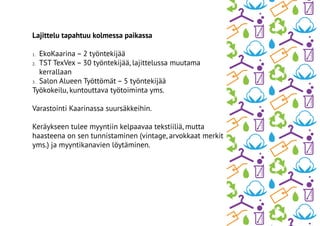 Lajittelu tapahtuu kolmessa paikassa
1.	 EkoKaarina – 2 työntekijää
2.	 TST TexVex – 30 työntekijää, lajittelussa muutama
kerrallaan
3.	 Salon Alueen Työttömät – 5 työntekijää
Työkokeilu, kuntouttava työtoiminta yms.
Varastointi Kaarinassa suursäkkeihin.
Keräykseen tulee myyntiin kelpaavaa tekstiiliä, mutta
haasteena on sen tunnistaminen (vintage, arvokkaat merkit
yms.) ja myyntikanavien löytäminen.
 