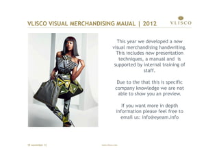 VLISCO VISUAL MERCHANDISING MAUAL | 2012

                                  This year we developed a new
                                visual merchandising handwriting.
                                  This includes new presentation
                                   techniques, a manual and is
                                 supported by internal training of
                                               staff.

                                    Due to the that this is specific
                                   company knowledge we are not
                                    able to show you an preview.

                                      If you want more in depth
                                   information please feel free to
                                     email us: info@eyeam.info




19 november 12         www.vlisco.com
 