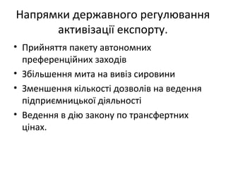 Напрямки державного регулювання
активізації експорту.
• Прийняття пакету автономних
преференційних заходів
• Збільшення мита на вивіз сировини
• Зменшення кількості дозволів на ведення
підприємницької діяльності
• Ведення в дію закону по трансфертних
цінах.
 