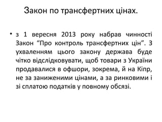 Закон по трансфертних цінах.
• з 1 вересня 2013 року набрав чинності
Закон “Про контроль трансфертних цін”. З
ухваленням цього закону держава буде
чітко відслідковувати, щоб товари з України
продавалися в офшори, зокрема, й на Кіпр,
не за заниженими цінами, а за ринковими і
зі сплатою податків у повному обсязі.
 
