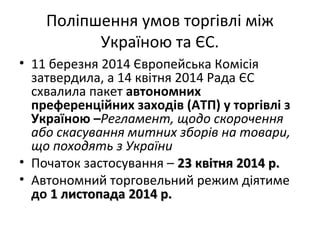 Поліпшення умов торгівлі між
Україною та ЄС.
• 11 березня 2014 Європейська Комісія
затвердила, а 14 квітня 2014 Рада ЄС
схвалила пакет автономних
преференційних заходів (АТП) у торгівлі з
Україною –Регламент, щодо скорочення
або скасування митних зборів на товари,
що походять з України
• Початок застосування – 23 квітня23 квітня 2014 р.2014 р.
• Автономний торговельний режим діятиме
до 1 листопада1 листопада 2014 р.2014 р.
 
