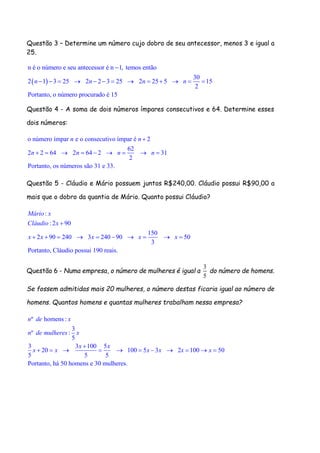 Questão 3 – Determine um número cujo dobro de seu antecessor, menos 3 e igual a
25.
 
n é o número e seu antecessor é n 1, temos então
30
2 1 3 25 2 2 3 25 2 25 5 15
2
Portanto, o número procurado é 15
n n n n

            
Questão 4 - A soma de dois números ímpares consecutivos e 64. Determine esses
dois números:
o número ímpar e o consecutivo ímpar é 2
62
2 2 64 2 64 2 31
2
Portanto, os números são 31 e 33.
n n
n n n n

        
Questão 5 - Cláudio e Mário possuem juntos R$240,00. Cláudio possui R$90,00 a
mais que o dobro da quantia de Mário. Quanto possui Cláudio?
:
: 2 90
150
2 90 240 3 240 90 50
3
Portanto, Cláudio possui 190 reais.
Mário x
Cláudio x
x x x x x

         
Questão 6 - Numa empresa, o número de mulheres é igual a
3
5
do número de homens.
Se fossem admitidas mais 20 mulheres, o número destas ficaria igual ao número de
homens. Quantos homens e quantas mulheres trabalham nessa empresa?
º homens :
3
º :
5
3 3 100 5
20 100 5 3 2 100 50
5 5 5
Portanto, há 50 homens e 30 mulheres.
n de x
n de mulheres x
x x
x x x x x x

          
 
