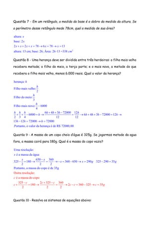 Questão 7 - Em um retângulo, a medida da base é o dobro da medida da altura. Se
o perímetro desse retângulo mede 78cm, qual a medida de sua área?
2
altura:
base: 2
2 2 78 6 78 13
altura: 13 cm; base: 26; Área: 26 13 =338
x
x
x x x x x x
cm
       

Questão 8 - Uma herança deve ser dividida entre três herdeiros: o filho mais velho
recebera metade; o filho do meio, a terça parte; e o mais novo, a metade do que
recebera o filho mais velho, menos 6.000 reais. Qual o valor da herança?
herança:
Filho mais velho:
2
Filho do meio:
3
Filho mais novo: 6000
4
6 4 3 72000 12
6000 6 4 3 72000 12
2 3 4 12 12
13 12 72000 72000
ortanto, o valor da herança é de R$ 72000,00
h
h
h
h
h h h h h h h
h h h h h
h h h
P

  
           
   
Questão 9 - A massa de um copo cheio d’água é 325g. Se jogarmos metade da agua
fora, a massa cairá para 180g. Qual é a massa do copo vazio?
Uma resolução:
é a massa da água
650 360
325 180 360 650 290 325 290 35
2 2 2
Portanto, a ma
Outra resolução:
é a massa do copo
ssa do copo é de
325 2 325 360
180 2 360 325 3
2 2 2
35g
x
x
c
x
x x g
c c c
c c c c
g
  


      
   
    
     5g
Questão 10 - Resolva os sistemas de equações abaixo:
 