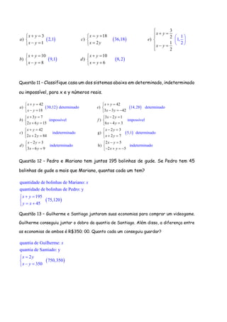   
   
3
3 18 2
) ) )
1 2 1
2
10 10
) )
1
2,1 36,18 1,
2
9,1 8,
8 6
2
x y
x y x y
a c e
x y x y
x y
x y x y
b d
x y x y

      
  
      

   
 

 
 


 
  
Questão 11 – Classifique casa um dos sistemas abaixo em determinado, indeterminado
ou impossível, para x e y números reais.
   
42 42
) )30,12 determinado
18 3 3 42
3 7 3 2 1
) )
14,28 determinado
impossív
2
e
6 15 3
l
6 4
x y x y
a e
x y x y
x y x y
b f
x y x y
    
 
     
    
 
    
 
42 2 3
) g)
impossível
indeterminado 5,1 determin
2 2 84 2 7
2 3 2
) h)
3 6 9
ado
indeterminado
x y x y
c
x y x y
x y
d
x y
    
 
    
 

 
5
indeter
2 5
minado
x y
x y
 

   
Questão 12 – Pedro e Mariano tem juntos 195 bolinhas de gude. Se Pedro tem 45
bolinhas de gude a mais que Mariano, quantas cada um tem?
 
quantidade de bolinhas de Mariano:
quantidade de bolinhas de Pedro: y
195
75,120
45
x
x y
y x
 

 
Questão 13 – Guilherme e Santiago juntaram suas economias para comprar um videogame.
Guilherme conseguiu juntar o dobro da quantia de Santiago. Além disso, a diferença entre
as economias de ambos é R$350; 00. Quanto cada um conseguiu guardar?
 
quantia de Guilherme:
quantia de Santiado: y
2
750,350
350
x
x y
x y


 
 