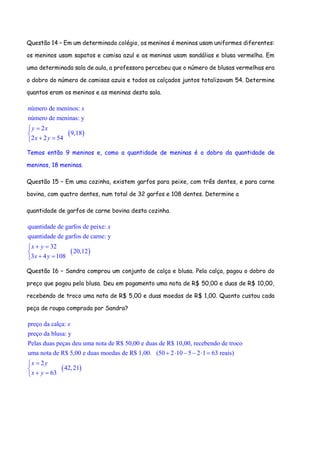 Questão 14 – Em um determinado colégio, os meninos é meninas usam uniformes diferentes:
os meninos usam sapatos e camisa azul e as meninas usam sandálias e blusa vermelha. Em
uma determinada sala de aula, a professora percebeu que o número de blusas vermelhas era
o dobro do número de camisas azuis e todos os calçados juntos totalizavam 54. Determine
quantos eram os meninos e as meninas desta sala.
 
número de meninos:
número de meninas: y
2
9,18
2 2 54
x
y x
x y


 
Temos então 9 meninos e, como a quantidade de meninas é o dobro da quantidade de
meninos, 18 meninas.
Questão 15 – Em uma cozinha, existem garfos para peixe, com três dentes, e para carne
bovina, com quatro dentes, num total de 32 garfos e 108 dentes. Determine a
quantidade de garfos de carne bovina desta cozinha.
 
quantidade de garfos de peixe:
quantidade de garfos de carne: y
32
20,12
3 4 108
x
x y
x y
 

 
Questão 16 – Sandra comprou um conjunto de calça e blusa. Pela calça, pagou o dobro do
preço que pagou pela blusa. Deu em pagamento uma nota de R$ 50,00 e duas de R$ 10,00,
recebendo de troco uma nota de R$ 5,00 e duas moedas de R$ 1,00. Quanto custou cada
peça de roupa comprada por Sandra?
preço da calça:
preço da blusa: y
Pelas duas peças deu uma nota de R$ 50,00 e duas de R$ 10,00, recebendo de troco
uma nota de R$ 5,00 e duas moedas de R$ 1,00. (50 2 10 5 2 1 63 reais)
2
63
x
x y
x y
     


 
 42,21
 
