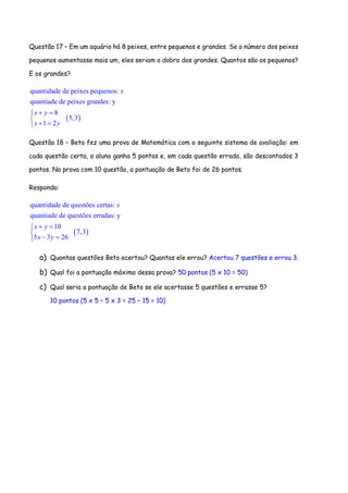 Questão 17 – Em um aquário há 8 peixes, entre pequenos e grandes. Se o número dos peixes
pequenos aumentasse mais um, eles seriam o dobro dos grandes. Quantos são os pequenos?
E os grandes?
 
quantidade de peixes pequenos:
quantiade de peixes grandes: y
8
5,3
1 2
x
x y
x y
 

 
Questão 18 – Beto fez uma prova de Matemática com o seguinte sistema de avaliação: em
cada questão certa, o aluno ganha 5 pontos e, em cada questão errada, são descontados 3
pontos. Na prova com 10 questão, a pontuação de Beto foi de 26 pontos.
Responda:
 
quantidade de questões certas:
quantiade de questões erradas: y
10
7,3
5 3 26
x
x y
x y
 

 
a) Quantas questões Beto acertou? Quantas ele errou? Acertou 7 questões e errou 3.
b) Qual foi a pontuação máxima dessa prova? 50 pontos (5 x 10 = 50)
c) Qual seria a pontuação de Beto se ele acertasse 5 questões e errasse 5?
10 pontos (5 x 5 – 5 x 3 = 25 – 15 = 10)
 