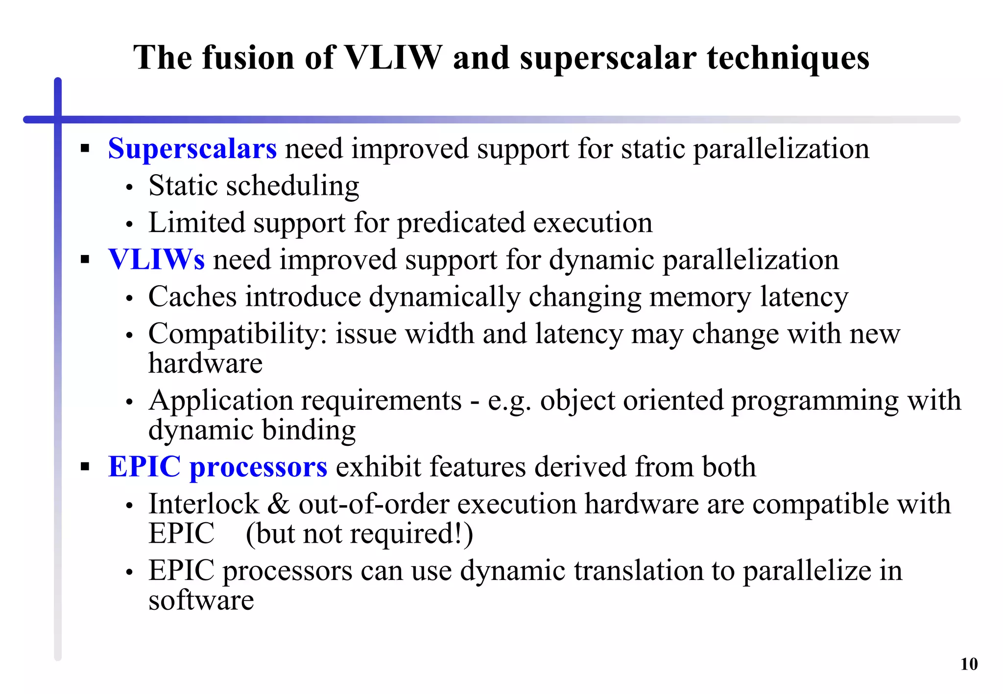 10
The fusion of VLIW and superscalar techniques
 Superscalars need improved support for static parallelization
• Static scheduling
• Limited support for predicated execution
 VLIWs need improved support for dynamic parallelization
• Caches introduce dynamically changing memory latency
• Compatibility: issue width and latency may change with new
hardware
• Application requirements - e.g. object oriented programming with
dynamic binding
 EPIC processors exhibit features derived from both
• Interlock & out-of-order execution hardware are compatible with
EPIC (but not required!)
• EPIC processors can use dynamic translation to parallelize in
software
 