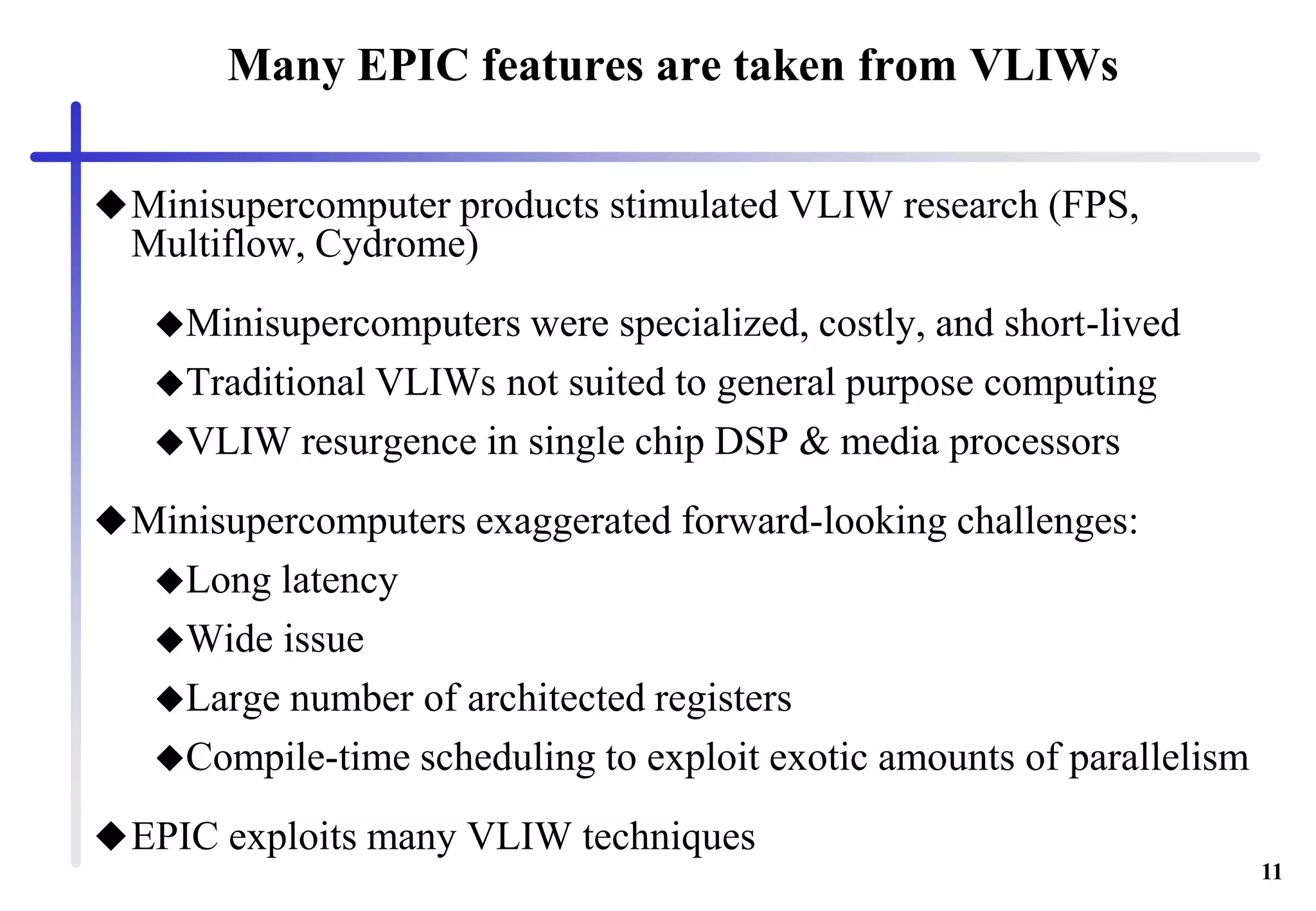 11
Many EPIC features are taken from VLIWs
Minisupercomputer products stimulated VLIW research (FPS,
Multiflow, Cydrome)
Minisupercomputers were specialized, costly, and short-lived
Traditional VLIWs not suited to general purpose computing
VLIW resurgence in single chip DSP & media processors
Minisupercomputers exaggerated forward-looking challenges:
Long latency
Wide issue
Large number of architected registers
Compile-time scheduling to exploit exotic amounts of parallelism
EPIC exploits many VLIW techniques
 