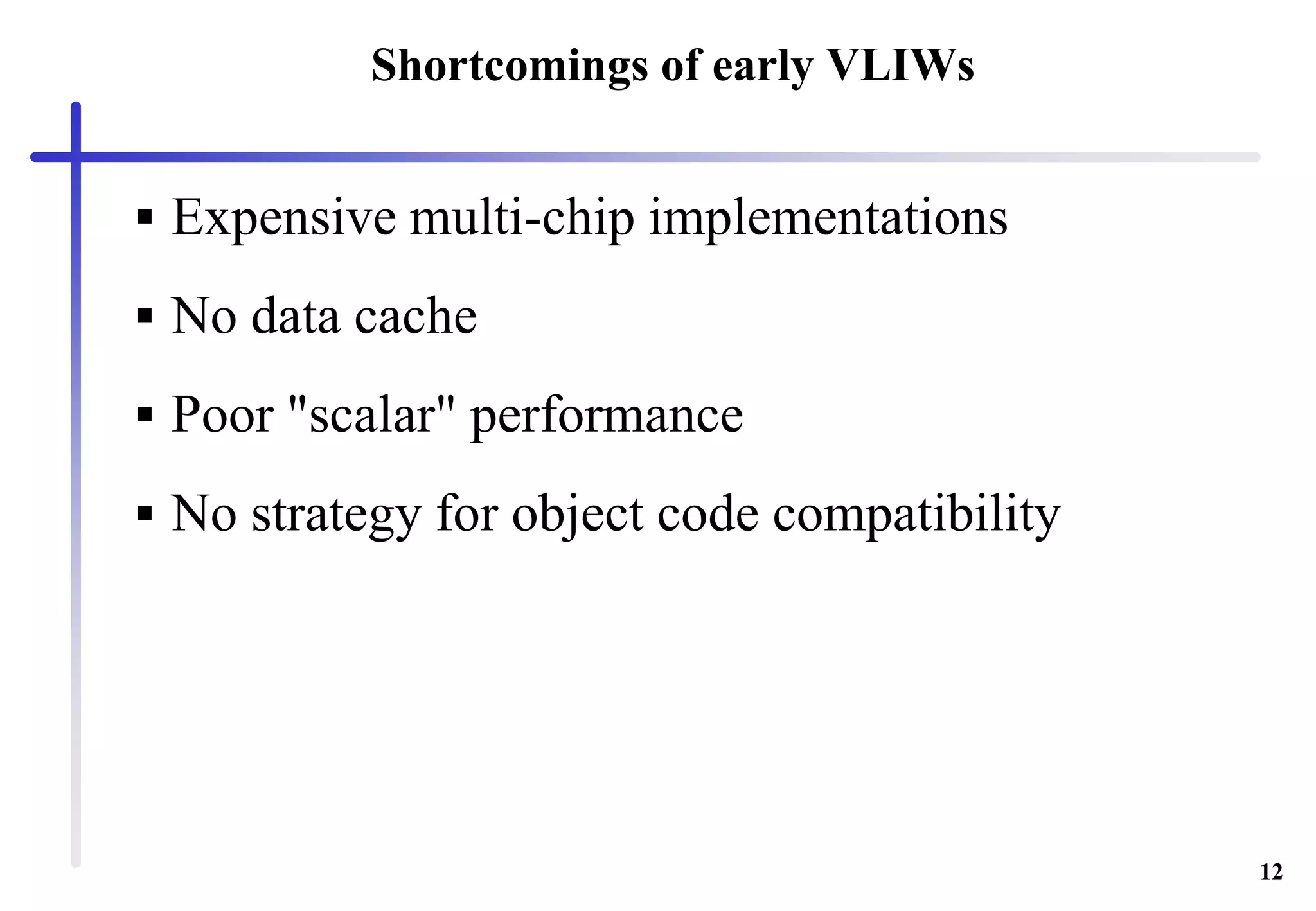 12
Shortcomings of early VLIWs
 Expensive multi-chip implementations
 No data cache
 Poor "scalar" performance
 No strategy for object code compatibility
 