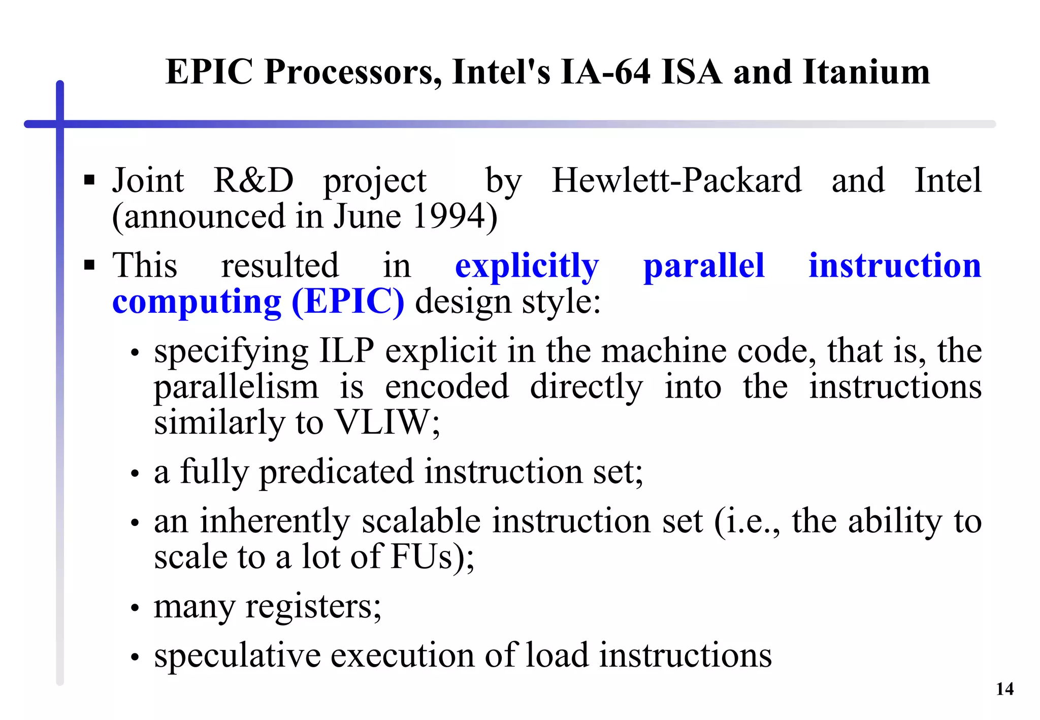 14
EPIC Processors, Intel's IA-64 ISA and Itanium
 Joint R&D project by Hewlett-Packard and Intel
(announced in June 1994)
 This resulted in explicitly parallel instruction
computing (EPIC) design style:
• specifying ILP explicit in the machine code, that is, the
parallelism is encoded directly into the instructions
similarly to VLIW;
• a fully predicated instruction set;
• an inherently scalable instruction set (i.e., the ability to
scale to a lot of FUs);
• many registers;
• speculative execution of load instructions
 