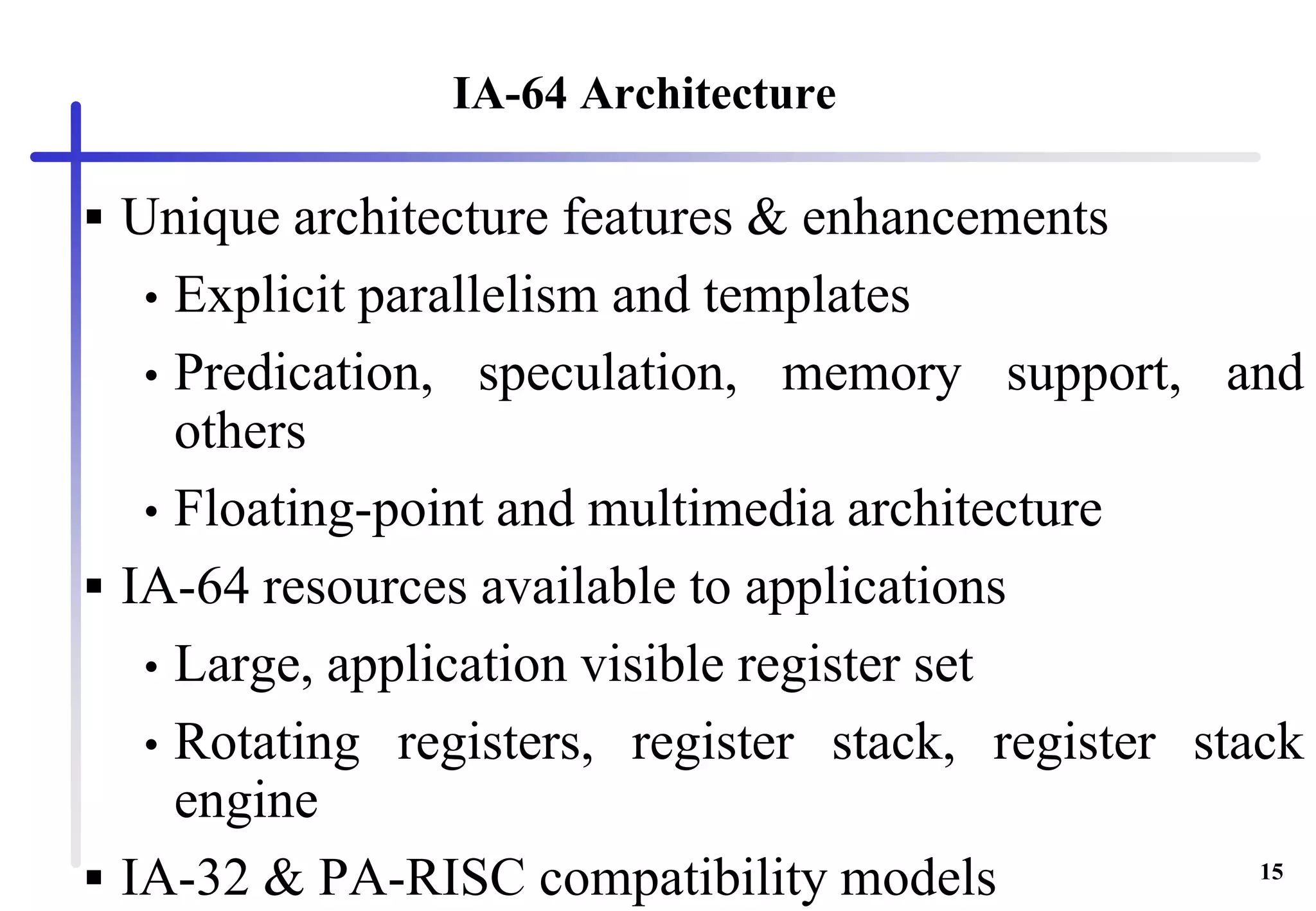 15
IA-64 Architecture
 Unique architecture features & enhancements
• Explicit parallelism and templates
• Predication, speculation, memory support, and
others
• Floating-point and multimedia architecture
 IA-64 resources available to applications
• Large, application visible register set
• Rotating registers, register stack, register stack
engine
 IA-32 & PA-RISC compatibility models
 
