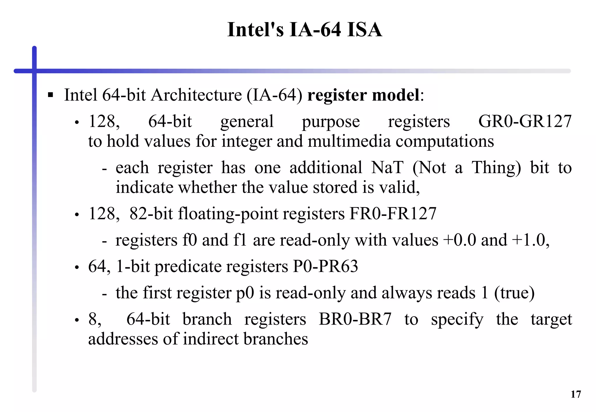 17
Intel's IA-64 ISA
 Intel 64-bit Architecture (IA-64) register model:
• 128, 64-bit general purpose registers GR0-GR127
to hold values for integer and multimedia computations
- each register has one additional NaT (Not a Thing) bit to
indicate whether the value stored is valid,
• 128, 82-bit floating-point registers FR0-FR127
- registers f0 and f1 are read-only with values +0.0 and +1.0,
• 64, 1-bit predicate registers P0-PR63
- the first register p0 is read-only and always reads 1 (true)
• 8, 64-bit branch registers BR0-BR7 to specify the target
addresses of indirect branches
 