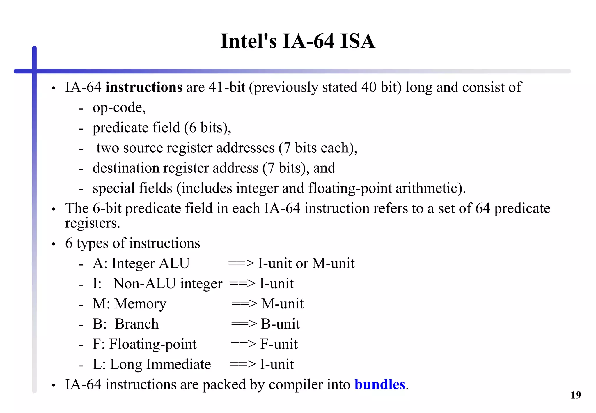 19
Intel's IA-64 ISA
• IA-64 instructions are 41-bit (previously stated 40 bit) long and consist of
- op-code,
- predicate field (6 bits),
- two source register addresses (7 bits each),
- destination register address (7 bits), and
- special fields (includes integer and floating-point arithmetic).
• The 6-bit predicate field in each IA-64 instruction refers to a set of 64 predicate
registers.
• 6 types of instructions
- A: Integer ALU ==> I-unit or M-unit
- I: Non-ALU integer ==> I-unit
- M: Memory ==> M-unit
- B: Branch ==> B-unit
- F: Floating-point ==> F-unit
- L: Long Immediate ==> I-unit
• IA-64 instructions are packed by compiler into bundles.
 