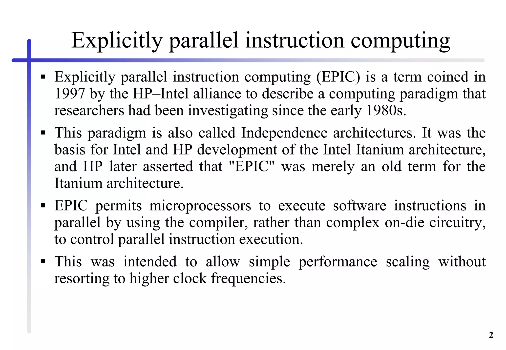2
 Explicitly parallel instruction computing (EPIC) is a term coined in
1997 by the HP–Intel alliance to describe a computing paradigm that
researchers had been investigating since the early 1980s.
 This paradigm is also called Independence architectures. It was the
basis for Intel and HP development of the Intel Itanium architecture,
and HP later asserted that "EPIC" was merely an old term for the
Itanium architecture.
 EPIC permits microprocessors to execute software instructions in
parallel by using the compiler, rather than complex on-die circuitry,
to control parallel instruction execution.
 This was intended to allow simple performance scaling without
resorting to higher clock frequencies.
Explicitly parallel instruction computing
 