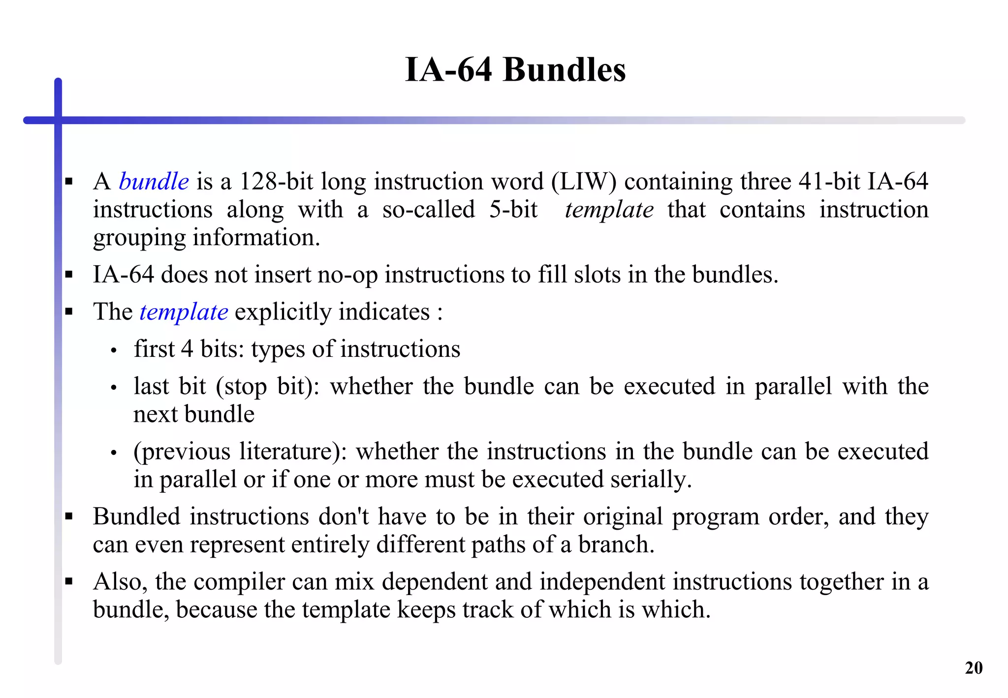 20
IA-64 Bundles
 A bundle is a 128-bit long instruction word (LIW) containing three 41-bit IA-64
instructions along with a so-called 5-bit template that contains instruction
grouping information.
 IA-64 does not insert no-op instructions to fill slots in the bundles.
 The template explicitly indicates :
• first 4 bits: types of instructions
• last bit (stop bit): whether the bundle can be executed in parallel with the
next bundle
• (previous literature): whether the instructions in the bundle can be executed
in parallel or if one or more must be executed serially.
 Bundled instructions don't have to be in their original program order, and they
can even represent entirely different paths of a branch.
 Also, the compiler can mix dependent and independent instructions together in a
bundle, because the template keeps track of which is which.
 
