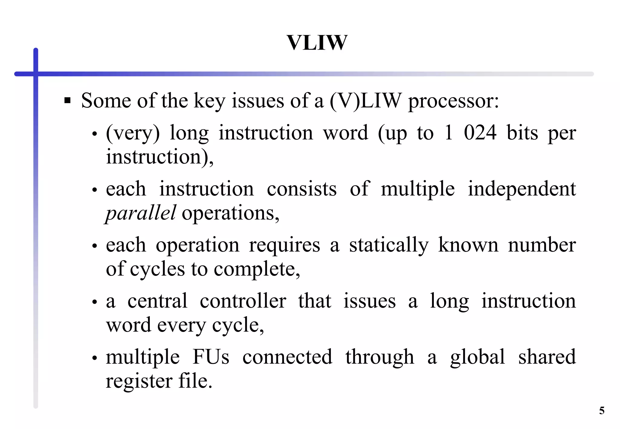5
VLIW
 Some of the key issues of a (V)LIW processor:
• (very) long instruction word (up to 1 024 bits per
instruction),
• each instruction consists of multiple independent
parallel operations,
• each operation requires a statically known number
of cycles to complete,
• a central controller that issues a long instruction
word every cycle,
• multiple FUs connected through a global shared
register file.
 